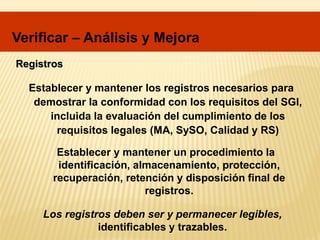 Registros
Establecer y mantener los registros necesarios para
demostrar la conformidad con los requisitos del SGI,
incluida la evaluación del cumplimiento de los
requisitos legales (MA, SySO, Calidad y RS)
Establecer y mantener un procedimiento la
identificación, almacenamiento, protección,
recuperación, retención y disposición final de
registros.
Los registros deben ser y permanecer legibles,
identificables y trazables.
Verificar – Análisis y Mejora
 