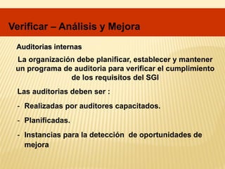 Auditorias internas
Las auditorias deben ser :
- Realizadas por auditores capacitados.
- Planificadas.
- Instancias para la detección de oportunidades de
mejora
La organización debe planificar, establecer y mantener
un programa de auditoria para verificar el cumplimiento
de los requisitos del SGI
Verificar – Análisis y Mejora
 