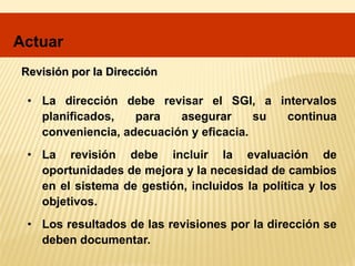 Revisión por la Dirección
• La dirección debe revisar el SGI, a intervalos
planificados, para asegurar su continua
conveniencia, adecuación y eficacia.
• La revisión debe incluir la evaluación de
oportunidades de mejora y la necesidad de cambios
en el sistema de gestión, incluidos la política y los
objetivos.
• Los resultados de las revisiones por la dirección se
deben documentar.
Actuar
 