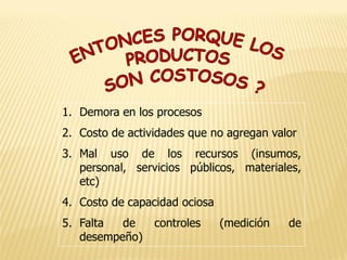 1. Demora en los procesos
2. Costo de actividades que no agregan valor
3. Mal uso de los recursos (insumos,
personal, servicios públicos, materiales,
etc)
4. Costo de capacidad ociosa
5. Falta de controles (medición de
desempeño)
 