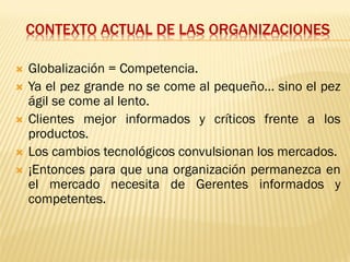 CONTEXTO ACTUAL DE LAS ORGANIZACIONES
 Globalización = Competencia.
 Ya el pez grande no se come al pequeño… sino el pez
ágil se come al lento.
 Clientes mejor informados y críticos frente a los
productos.
 Los cambios tecnológicos convulsionan los mercados.
 ¡Entonces para que una organización permanezca en
el mercado necesita de Gerentes informados y
competentes.
 