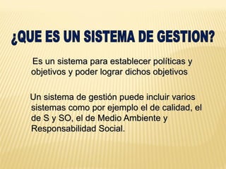 Es un sistema para establecer políticas y
objetivos y poder lograr dichos objetivos
Un sistema de gestión puede incluir varios
sistemas como por ejemplo el de calidad, el
de S y SO, el de Medio Ambiente y
Responsabilidad Social.
 