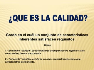 Grado en el cuál un conjunto de características
inherentes satisfacen requisitos.
Notas:
1 - El término “calidad” puede utilizarse acompañado de adjetivos tales
como pobre, buena, o excelente.
2 - “Inherente” significa existente en algo, especialmente como una
característica permanente.
 