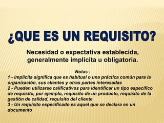 Necesidad o expectativa establecida,
generalmente implícita u obligatoria.
Notas :
1 - implícita significa que es habitual o una práctica común para la
organización, sus clientes y otras partes interesadas
2 - Pueden utilizarse calificativos para identificar un tipo específico
de requisito, por ejemplo, requisito de un producto, requisito de la
gestión de calidad, requisito del cliente
3 - Un requisito especificado es aquel que se declara en un
documento
 