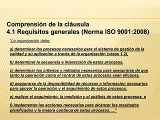 “La organización debe:
a) determinar los procesos necesarios para el sistema de gestión de la
calidad y su aplicación a través de la organización (véase 1.2),
b) determinar la secuencia e interacción de estos procesos,
c) determinar los criterios y métodos necesarios para asegurarse de que
tanto la operación como el control de estos procesos sean eficaces,
d) asegurarse de la disponibilidad de recursos e información necesarios
para apoyar la operación y el seguimiento de estos procesos,
e) realizar el seguimiento, la medición y el análisis de estos procesos, e
f) implementar las acciones necesarias para alcanzar los resultados
planificados y la mejora continua de estos procesos. ...”
Comprensión de la cláusula
4.1 Requisitos generales (Norma ISO 9001:2008)
 
