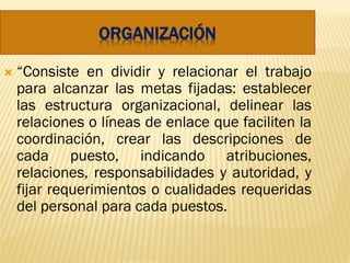 ORGANIZACIÓN
 “Consiste en dividir y relacionar el trabajo
para alcanzar las metas fijadas: establecer
las estructura organizacional, delinear las
relaciones o líneas de enlace que faciliten la
coordinación, crear las descripciones de
cada puesto, indicando atribuciones,
relaciones, responsabilidades y autoridad, y
fijar requerimientos o cualidades requeridas
del personal para cada puestos.
 