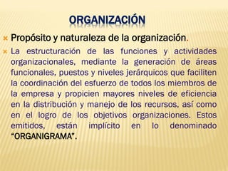 ORGANIZACIÓN
 Propósito y naturaleza de la organización.
 La estructuración de las funciones y actividades
organizacionales, mediante la generación de áreas
funcionales, puestos y niveles jerárquicos que faciliten
la coordinación del esfuerzo de todos los miembros de
la empresa y propicien mayores niveles de eficiencia
en la distribución y manejo de los recursos, así como
en el logro de los objetivos organizaciones. Estos
emitidos, están implícito en lo denominado
“ORGANIGRAMA”.
 