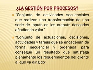 ¿LA GESTIÓN POR PROCESOS?
 “Conjunto de actividades secuenciales
que realizan una transformación de una
serie de inputs en los outputs deseados
añadiendo valor”
 “Conjunto de actuaciones, decisiones,
actividades y tareas que se encadenan de
forma secuencial y ordenada para
conseguir un resultado que satisfaga
plenamente los requerimientos del cliente
al que va dirigido”.
 