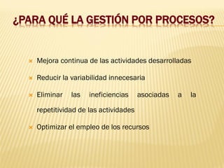 ¿PARA QUÉ LA GESTIÓN POR PROCESOS?
 Mejora continua de las actividades desarrolladas
 Reducir la variabilidad innecesaria
 Eliminar las ineficiencias asociadas a la
repetitividad de las actividades
 Optimizar el empleo de los recursos
 