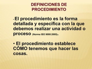 DEFINICIONES DE
PROCEDIMIENTO
• El procedimiento es la forma
detallada y específica con la que
debemos realizar una actividad o
proceso (Norma ISO 9000:2005).
• El procedimiento establece
CÓMO tenemos que hacer las
cosas.
 