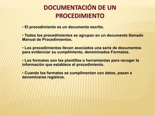 DOCUMENTACIÓN DE UN
PROCEDIMIENTO
• El procedimiento es un documento escrito.
• Todos los procedimientos se agrupan en un documento llamado
Manual de Procedimientos.
• Los procedimientos llevan asociados una serie de documentos
para evidenciar su cumplimiento, denominados Formatos.
• Los formatos son las plantillas o herramientas para recoger la
información que establece el procedimiento.
• Cuando los formatos se cumplimentan con datos, pasan a
denominarse registros.
 