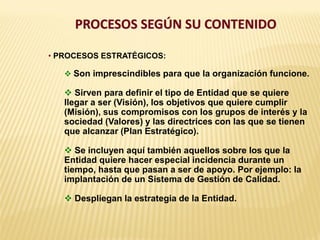 PROCESOS SEGÚN SU CONTENIDO
• PROCESOS ESTRATÉGICOS:
 Son imprescindibles para que la organización funcione.
 Sirven para definir el tipo de Entidad que se quiere
llegar a ser (Visión), los objetivos que quiere cumplir
(Misión), sus compromisos con los grupos de interés y la
sociedad (Valores) y las directrices con las que se tienen
que alcanzar (Plan Estratégico).
 Se incluyen aquí también aquellos sobre los que la
Entidad quiere hacer especial incidencia durante un
tiempo, hasta que pasan a ser de apoyo. Por ejemplo: la
implantación de un Sistema de Gestión de Calidad.
 Despliegan la estrategia de la Entidad.
 