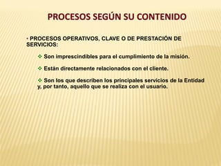 PROCESOS SEGÚN SU CONTENIDO
• PROCESOS OPERATIVOS, CLAVE O DE PRESTACIÓN DE
SERVICIOS:
 Son imprescindibles para el cumplimiento de la misión.
 Están directamente relacionados con el cliente.
 Son los que describen los principales servicios de la Entidad
y, por tanto, aquello que se realiza con el usuario.
 