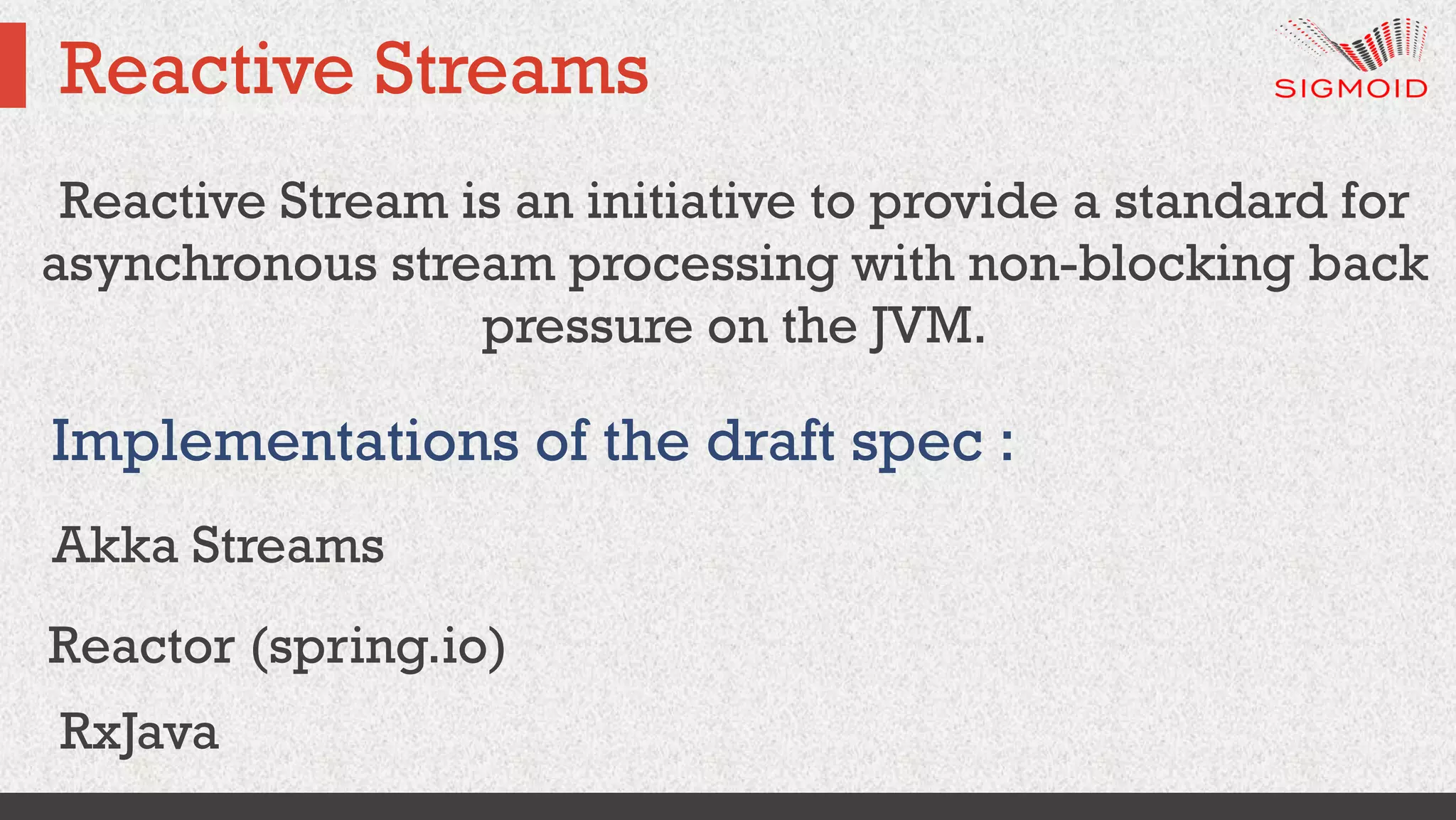 Reactive Streams
Reactive Stream is an initiative to provide a standard for
asynchronous stream processing with non-blocking back
pressure on the JVM.
Implementations of the draft spec :
Akka Streams
Reactor (spring.io)
RxJava
 