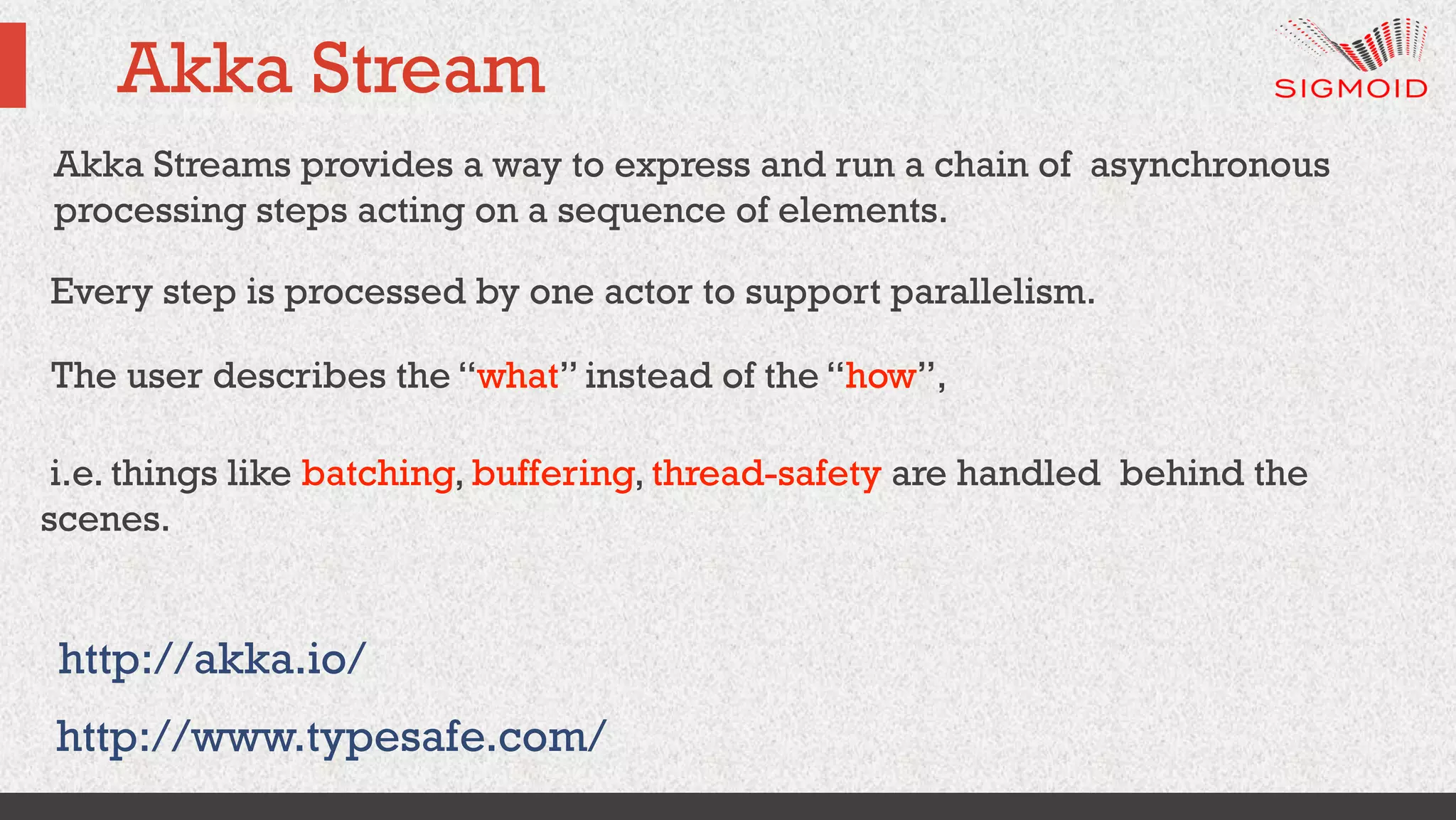 Akka Stream
http://www.typesafe.com/
i.e. things like batching, buffering, thread-safety are handled behind the
scenes.
http://akka.io/
Akka Streams provides a way to express and run a chain of asynchronous
processing steps acting on a sequence of elements.
Every step is processed by one actor to support parallelism.
The user describes the “what” instead of the “how”,
 
