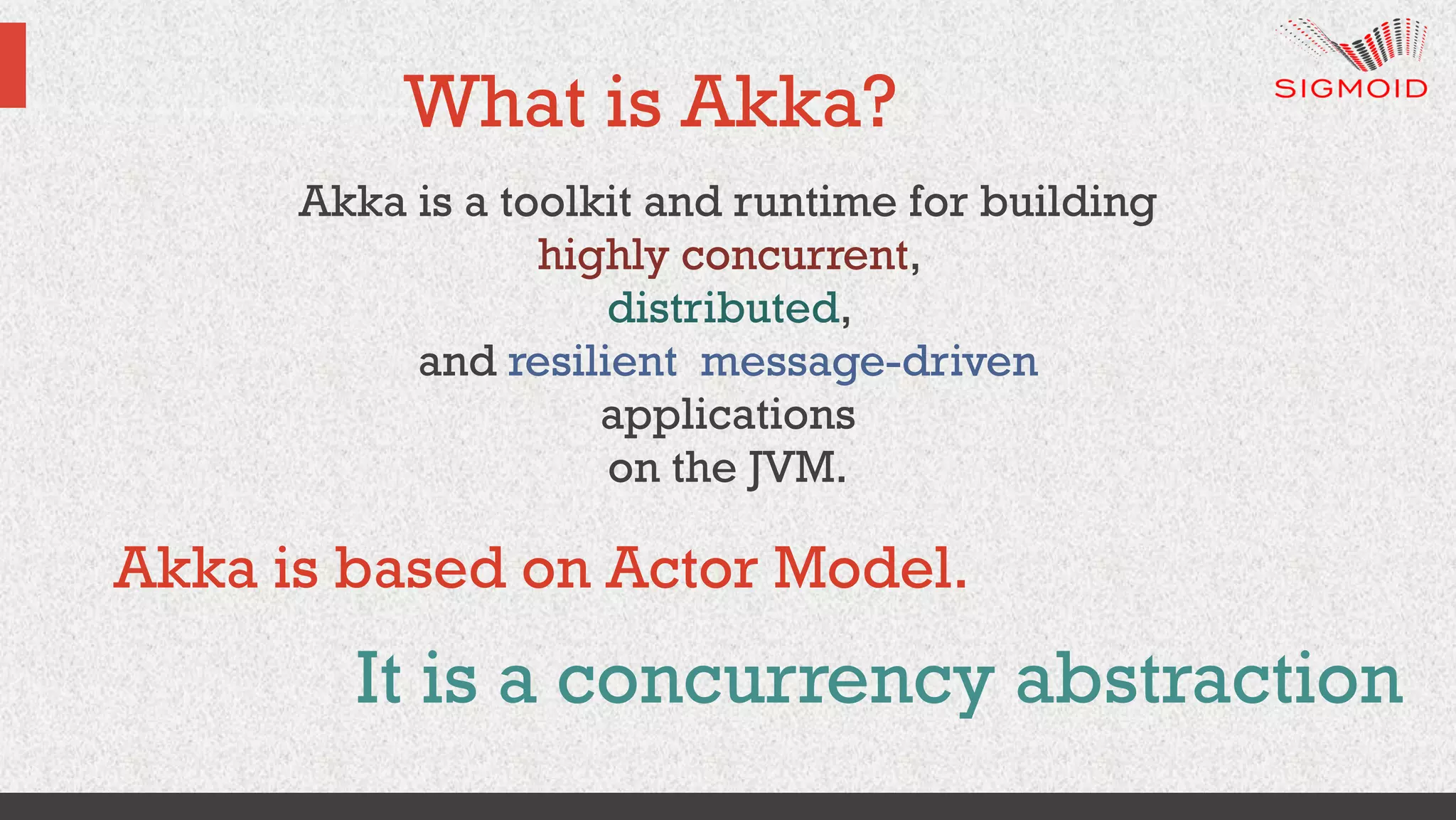 What is Akka?
Akka is a toolkit and runtime for building
highly concurrent,
distributed,
and resilient message-driven
applications
on the JVM.
It is a concurrency abstraction
Akka is based on Actor Model.
 