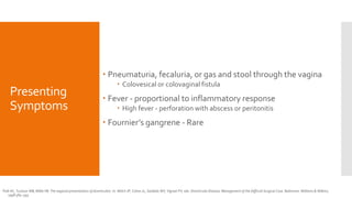 Presenting
Symptoms
 Pneumaturia, fecaluria, or gas and stool through the vagina
 Colovesical or colovaginal fistula
 Fever - proportional to inflammatory response
 High fever - perforation with abscess or peritonitis
 Fournier’s gangrene - Rare
Polk HC, Tuckson WB, Miller FB. The atypical presentations of diverticulitis. In: Welch JP, Cohen JL, Sardella WV, Vignati PV, eds. Diverticular Disease, Management of the Difficult Surgical Case. Baltimore: Williams & Wilkins;
1998:384–393.
 
