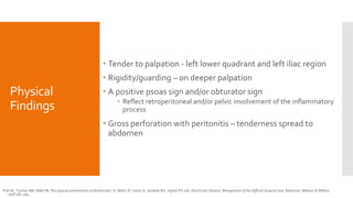 Physical
Findings
 Tender to palpation - left lower quadrant and left iliac region
 Rigidity/guarding – on deeper palpation
 A positive psoas sign and/or obturator sign
 Reflect retroperitoneal and/or pelvic involvement of the inflammatory
process
 Gross perforation with peritonitis – tenderness spread to
abdomen
Polk HC, Tuckson WB, Miller FB. The atypical presentations of diverticulitis. In: Welch JP, Cohen JL, Sardella WV, Vignati PV, eds. Diverticular Disease, Management of the Difficult Surgical Case. Baltimore: Williams & Wilkins;
1998:384–393.
 