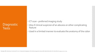 Diagnostic
Tests
 CT scan - preferred imaging study
 Also if clinical suspicion of an abscess or other complicating
feature
 Used in a limited manner to evaluate the anatomy of the colon
Hachigian MP, Honickman S, Eisenstat TE, et al. Computed tomography in the initial management of acute left-sided diverticulitis. Dis Colon Rectum 1992;35:1123–1129.
 