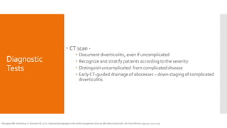 Diagnostic
Tests
 CT scan -
 Document diverticulitis, even if uncomplicated
 Recognize and stratify patients according to the severity
 Distinguish uncomplicated from complicated disease
 Early CT-guided drainage of abscesses – down staging of complicated
diverticulitis
Hachigian MP, Honickman S, Eisenstat TE, et al. Computed tomography in the initial management of acute left-sided diverticulitis. Dis Colon Rectum 1992;35:1123–1129.
 