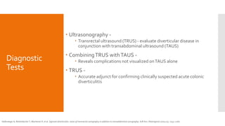 Diagnostic
Tests
 Ultrasonography -
 Transrectal ultrasound (TRUS) - evaluate diverticular disease in
conjunction with transabdominal ultrasound (TAUS)
 CombiningTRUS withTAUS -
 Reveals complications not visualized onTAUS alone
 TRUS -
 Accurate adjunct for confirming clinically suspected acute colonic
diverticulitis
Hollerweger A, Rettenbacher T, Macheiner P, et al. Sigmoid diverticulitis: value of transrectal sonography in addition to transabdominal sonography. AJR Am J Roentgenol 2000;175: 1155–1160.
 