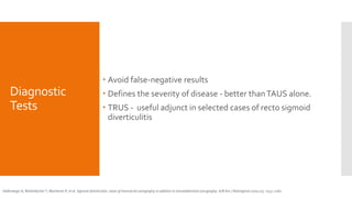Diagnostic
Tests
 Avoid false-negative results
 Defines the severity of disease - better thanTAUS alone.
 TRUS - useful adjunct in selected cases of recto sigmoid
diverticulitis
Hollerweger A, Rettenbacher T, Macheiner P, et al. Sigmoid diverticulitis: value of transrectal sonography in addition to transabdominal sonography. AJR Am J Roentgenol 2000;175: 1155–1160.
 
