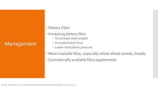 Management
 Dietary Fiber:
 Increasing dietary fibre
 To increase stool weight
 Increase transit time
 Lower intracolonic pressure
 More insoluble fibre, especially whole wheat cereals, breads.
 Commercially available fibre supplements
Gear JSS, Ware A, Fursdon, et al. Symptomless diverticular disease and intake of dietary fibre. Lancet 1979;1:511-4.
 