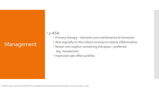 Management
 5-ASA:
 Primary therapy - induction and maintenance of remission
 Acts topically on the colonic mucosa to reduce inflammation
 Newer non-sulphur-containing therapies – preferred
(eg. mesalazine)
 Improved side-effect profiles
Carter MJ, Lobo AJ, Travis SP. Guidelines for the management of inflammatory bowel disease in adults. Gut 2004; 53 Suppl 5: V1-V16
 