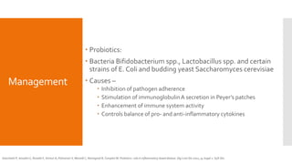 Management
 Probiotics:
 Bacteria Bifidobacterium spp., Lactobacillus spp. and certain
strains of E. Coli and budding yeast Saccharomyces cerevisiae
 Causes –
 Inhibition of pathogen adherence
 Stimulation of immunoglobulinA secretion in Peyer’s patches
 Enhancement of immune system activity
 Controls balance of pro- and anti-inflammatory cytokines
Gionchetti P, Amadini C, Rizzello F, Venturi A, Palmonari V, Morselli C, Romagnoli R, Campieri M. Probiotics--role in inflammatory bowel disease. Dig Liver Dis 2002; 34 Suppl 2: S58-S62
 