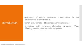 Introduction
 Formation of colonic diverticula - responsible for the
development of diverticulosis.
 When symptomatic - it becomes diverticular disease.
 Associated with numerous abdominal symptoms (Pain,
bloating, nausea, diarrhea and constipation).
Telling WHM. Discussion on diverticulitis. Proc R Soc Med 1920; 13: 55-64
 