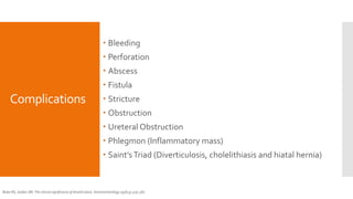 Complications
 Bleeding
 Perforation
 Abscess
 Fistula
 Stricture
 Obstruction
 Ureteral Obstruction
 Phlegmon (Inflammatory mass)
 Saint’sTriad (Diverticulosis, cholelithiasis and hiatal hernia)
Boles RS, Jordan SM. The clinical significance of diverticulosis. Gastroenterology 1958;35:579–581.
 