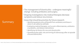 Summary
 The management of diverticulitis - undergone meaningful
change including antibiotics and surgery.
 Ongoing investigations into medical therapies decrease
symptoms and reduce recurrences.
 Areas that should be priorities for future research:
 Identifying patients who will benefit from antibiotics and those in
whom it can safely be withheld.
 Evaluating medical therapies, such as anti-inflammatories, antibiotics
or probiotics, and dietary interventions
 Identifying risk factors for recurrent diverticulitis
 Quantifying the yield, risks and timing of colonoscopy after an episode
of acute diverticulitis.
Strate L, Peery A, Neumann I, et al. American Gastroenterological Association technical review on the management of acute diverticulitis. Gastroenterology 2015;(In press).
 