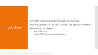 Introduction
 Common inWestern and industrialized countries
 Diverticular disease - first described in the early 20th Century
 Prevalence - increased
 5%-10% in 1930
 35%-50% in 1969 as per autopsy series
Painter NS, Burkitt DP. Diverticular disease of the colon: a deficiency disease of Western civilization. Br Med J 1971; 2:450-454
 