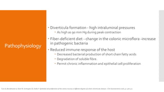 Pathophysiology
 Diverticula formation - high intraluminal pressures
 As high as 90 mm Hg during peak contraction
 Fiber-deficient diet - change in the colonic microflora -increase
in pathogenic bacteria
 Reduced immune response of the host
 Decreased bacterial production of short chain fatty acids
 Degradation of soluble fibre.
 Permit chronic inflammation and epithelial cell proliferation
Tursi A, Brandimarte G, Elisei W, Inchingolo CD, Aiello F. Epithelial cell proliferation of the colonic mucosa in different degrees of colonic diverticular disease. J Clin Gastroenterol 2006; 40: 306-311
 