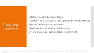 Presenting
Symptoms
 Left lower quadrant abdominal pain
 Radiation to back, ipsilateral flank, groin and even down the leg
 Episodes of constipation or diarrhea
 Secondary ileus with abdominal distention
 Dysuria or urgency - possible bladder involvement
Polk HC, Tuckson WB, Miller FB. The atypical presentations of diverticulitis. In: Welch JP, Cohen JL, Sardella WV, Vignati PV, eds. Diverticular Disease, Management of the Difficult Surgical Case. Baltimore: Williams & Wilkins;
1998:384–393.
 