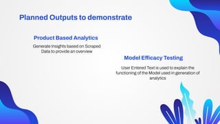 Generate Insights based on Scraped
Data to provide an overview
User Entered Text is used to explain the
functioning of the Model used in generation of
analytics
Product Based Analytics
Model Efficacy Testing
Planned Outputs to demonstrate
 