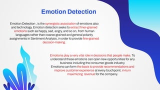 Emotion Detection
Emotion Detection , is the synergistic association of emotions also
and technology. Emotion detection seeks to extract ﬁner-grained
emotions such as happy, sad, angry, and so on, from human
languages rather than coarse-grained and general polarity
assignments in Sentiment Analysis, in order to provide ﬁne-grained
decision-making.
Emotions play a very vital role in decisions that people make. To
understand these emotions can open new opportunities for any
business including the consumer goods industry.
Emotions can form the basis to provide recommendations and
improve customer experience at every touchpoint, in-turn
maximizing revenue for the company.
 
