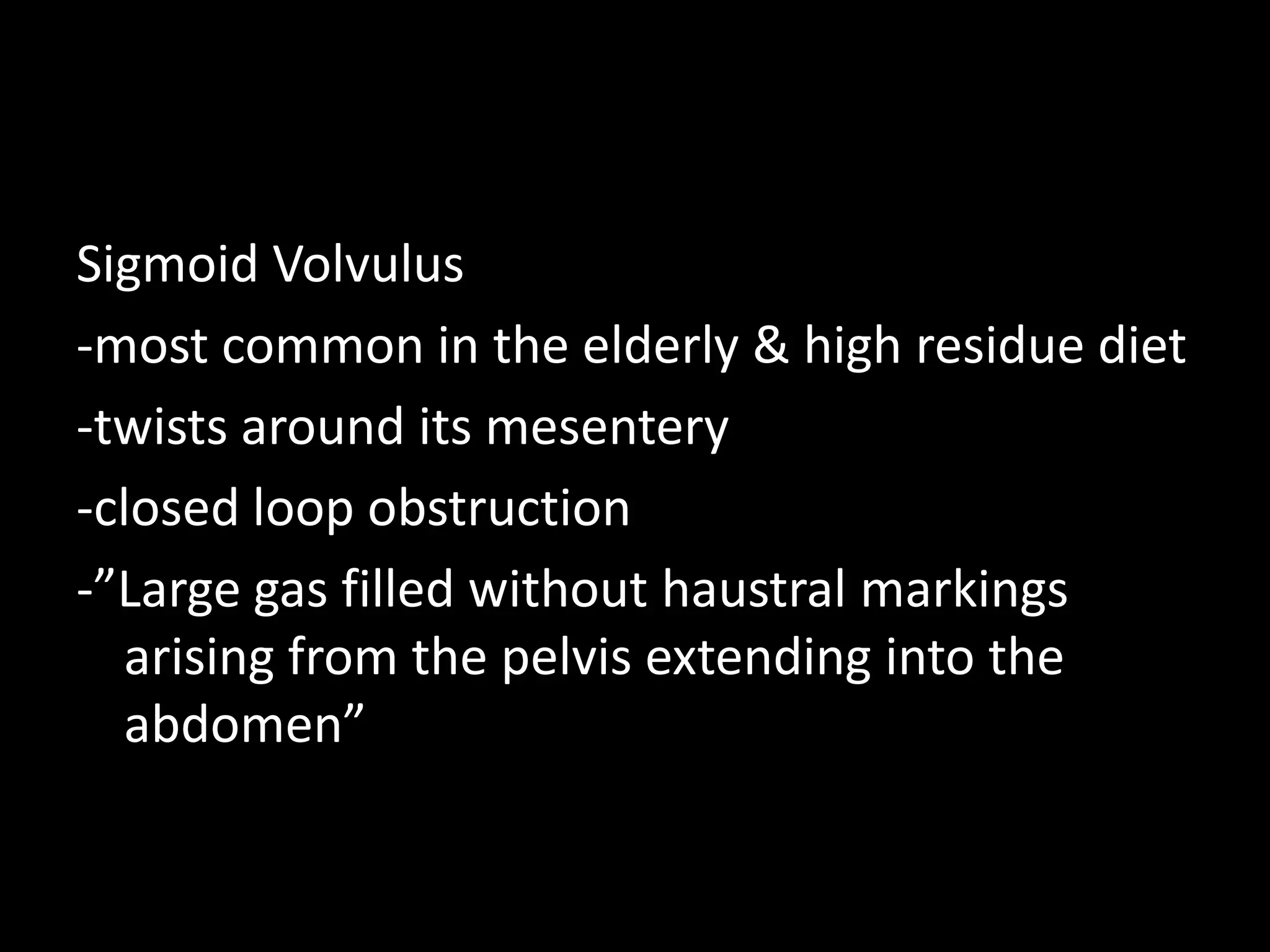 Sigmoid Volvulus
-most common in the elderly & high residue diet
-twists around its mesentery
-closed loop obstruction
-”Large gas filled without haustral markings
arising from the pelvis extending into the
abdomen”