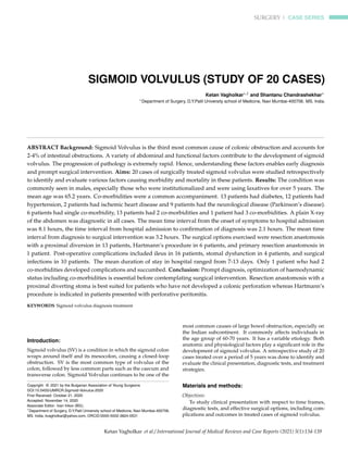 SURGERY | CASE SERIES
SIGMOID VOLVULUS (STUDY OF 20 CASES)
Ketan Vagholkar∗,1 and Shantanu Chandrashekhar∗
∗Department of Surgery, D.Y.Patil University school of Medicine, Navi Mumbai-400706. MS. India.
ABSTRACT Background: Sigmoid Volvulus is the third most common cause of colonic obstruction and accounts for
2-4% of intestinal obstructions. A variety of abdominal and functional factors contribute to the development of sigmoid
volvulus. The progression of pathology is extremely rapid. Hence, understanding these factors enables early diagnosis
and prompt surgical intervention. Aims: 20 cases of surgically treated sigmoid volvulus were studied retrospectively
to identify and evaluate various factors causing morbidity and mortality in these patients. Results: The condition was
commonly seen in males, especially those who were institutionalized and were using laxatives for over 5 years. The
mean age was 65.2 years. Co-morbidities were a common accompaniment. 13 patients had diabetes, 12 patients had
hypertension, 2 patients had ischemic heart disease and 9 patients had the neurological disease (Parkinson’s disease).
6 patients had single co-morbidity, 13 patients had 2 co-morbidities and 1 patient had 3 co-morbidities. A plain X-ray
of the abdomen was diagnostic in all cases. The mean time interval from the onset of symptoms to hospital admission
was 8.1 hours, the time interval from hospital admission to confirmation of diagnosis was 2.1 hours. The mean time
interval from diagnosis to surgical intervention was 3.2 hours. The surgical options exercised were resection anastomosis
with a proximal diversion in 13 patients, Hartmann’s procedure in 6 patients, and primary resection anastomosis in
1 patient. Post-operative complications included ileus in 16 patients, stomal dysfunction in 4 patients, and surgical
infections in 10 patients. The mean duration of stay in hospital ranged from 7-13 days. Only 1 patient who had 2
co-morbidities developed complications and succumbed. Conclusion: Prompt diagnosis, optimization of haemodynamic
status including co-morbidities is essential before contemplating surgical intervention. Resection anastomosis with a
proximal diverting stoma is best suited for patients who have not developed a colonic perforation whereas Hartmann’s
procedure is indicated in patients presented with perforative peritonitis.
KEYWORDS Sigmoid volvulus diagnosis treatment
Introduction:
Sigmoid volvulus (SV) is a condition in which the sigmoid colon
wraps around itself and its mesocolon, causing a closed-loop
obstruction. SV is the most common type of volvulus of the
colon, followed by less common parts such as the caecum and
transverse colon. Sigmoid Volvulus continues to be one of the
Copyright © 2021 by the Bulgarian Association of Young Surgeons
DOI:10.5455/IJMRCR.Sigmoid-Volvulus-2020
First Received: October 21, 2020
Accepted: November 14, 2020
Associate Editor: Ivan Inkov (BG);
1
Department of Surgery, D.Y.Patil University school of Medicine, Navi Mumbai-400706.
MS. India, kvagholkar@yahoo.com, ORCID:0000-0002-3824-0531
most common causes of large bowel obstruction, especially on
the Indian subcontinent. It commonly affects individuals in
the age group of 60-70 years. It has a variable etiology. Both
anatomic and physiological factors play a significant role in the
development of sigmoid volvulus. A retrospective study of 20
cases treated over a period of 5 years was done to identify and
evaluate the clinical presentation, diagnostic tests, and treatment
strategies.
Materials and methods:
Objectives:
To study clinical presentation with respect to time frames,
diagnostic tests, and effective surgical options, including com-
plications and outcomes in treated cases of sigmoid volvulus.
Ketan Vagholkar et al./ International Journal of Medical Reviews and Case Reports (2021) 5(1):134-139
 