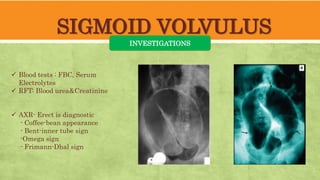 SIGMOID VOLVULUS
INVESTIGATIONS
 Blood tests : FBC, Serum
Electrolytes
 RFT: Blood urea&Creatinine
 AXR- Erect is diagnostic
- Coffee-bean appearance
- Bent-inner tube sign
-Omega sign
- Frimann-Dhal sign
 