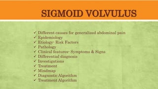 SIGMOID VOLVULUS
 Different causes for generalized abdominal pain
 Epidemiology
 Etiology- Risk Factors
 Pathology
 Clinical features- Symptoms & Signs
 Differential diagnosis
 Investigations
 Treatment
 Mindmap
 Diagnostic Algorithm
 Treatment Algorithm
 
