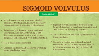SIGMOID VOLVULUS
Epidemiology
 Volvulus occurs when a segment of colon
undergoes twisting along its own mesentery
(mesenterio-axial) resulting in obstruction.
 Twisting of 180 degrees results in clinical
obstruction, and further twisting to 360
degrees causes strangulation with venous
gangrene, ischemia, and eventual perforation.
 It is a closed loop obstruction
 Common in elderly and those who are taking
neuro-psychiatric drugs
 Sigmoid volvulus accounts for 5% of large
bowel obstruction in developed countries. and
10% to 50% in developing countries
 This is because of intake of high-fibre diet in
these countries
 Patients are often institutionalized and
debilitated due to underlying neurologic or
psychiatric disease and have a history of
constipation
 