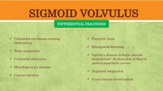 SIGMOID VOLVULUS
DIFFERENTIAL DIAGNOSIS
 Colorectal carcinoma causing
obstruction
 Toxic megacolon
 Colorectal strictures
 Hirschsprung's disease
 Caecal volvulus
 Paralytic ileus
 Ileosigmoid knotting
 Ogilvie's disease (colonic pseudo-
obstruction)- Dysfunction of Sacral
para-sympathetic nerves
 Acquired megacolon
 Giant colonic diverticulum
 