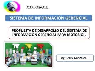 MOTOS-OIL


SISTEMA DE INFORMACIÓN GERENCIAL

PROPUESTA DE DESARROLLO DEL SISTEMA DE
INFORMACIÓN GERENCIAL PARA MOTOS-OIL




                        Ing. Jerry González T.
 