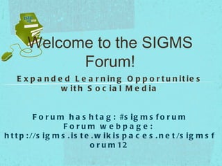 Welcome to the SIGMS
              Forum!
    E x p a n d e d L e a r n in g O p p o r t u n it ie s
                 w it h S o c ia l M e d ia


           F o r u m h a s h t a g : #s i g m s f o r u m
                     Forum w e bpa g e :
h t t p : //s i g m s . i s t e . w i k i s p a c e s . n e t /s i g m s f
                                o r u m 12
 