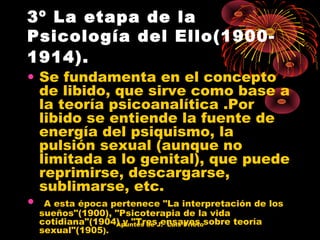3º La etapa de la
Psicología del Ello(19001914).

• Se fundamenta en el concepto
de libido, que sirve como base a
la teoría psicoanalítica .Por
libido se entiende la fuente de
energía del psiquismo, la
pulsión sexual (aunque no
limitada a lo genital), que puede
reprimirse, descargarse,
sublimarse, etc.
• A esta época pertenece "La interpretación de los
sueños"(1900), "Psicoterapia de la vida
cotidiana"(1904) y "TresJ. Luis Prietosobre teoría
Apuntes de ensayos
sexual"(1905).

 