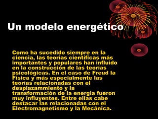 Un modelo energético
Como ha sucedido siempre en la
ciencia, las teorías científicas más
importantes y populares han influído
en la construcción de las teorías
psicológicas. En el caso de Freud la
Física y más especialmente las
teorías relacionadas con el
desplazammiento y la
transformación de la energia fueron
muy influyentes. Entre ellas cabe
destacar las relacionadas con el
Electromagnetismo y la Mecánica.

 