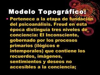 Modelo Topográfico:

• Pertenece a la etapa de fundación
del psicoanálisis. Freud en esta
época distinguía tres niveles de
conciencia: El Inconsciente,
gobernado por los procesos
primarios (ilógicos e
intemporales) que contiene los
recuerdos, imágenes,
sentimientos y deseos no
accesibles a la conciencia;

 