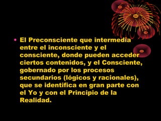 • El Preconsciente que intermedia
entre el inconsciente y el
consciente, donde pueden acceder
ciertos contenidos, y el Consciente,
gobernado por los procesos
secundarios (lógicos y racionales),
que se identifica en gran parte con
el Yo y con el Principio de la
Realidad.

 