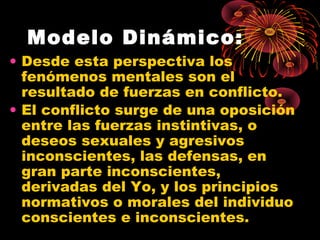 Modelo Dinámico:
• Desde esta perspectiva los
fenómenos mentales son el
resultado de fuerzas en conflicto.
• El conflicto surge de una oposición
entre las fuerzas instintivas, o
deseos sexuales y agresivos
inconscientes, las defensas, en
gran parte inconscientes,
derivadas del Yo, y los principios
normativos o morales del individuo
conscientes e inconscientes.

 